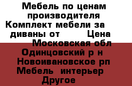 Мебель по ценам производителя.Комплект мебели за 10000,диваны от 8000 › Цена ­ 8 000 - Московская обл., Одинцовский р-н, Новоивановское рп Мебель, интерьер » Другое   